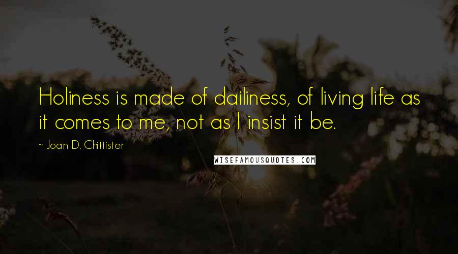 Joan D. Chittister Quotes: Holiness is made of dailiness, of living life as it comes to me, not as I insist it be.