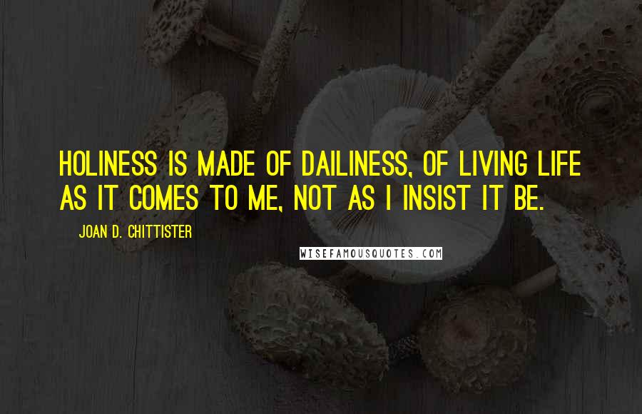 Joan D. Chittister Quotes: Holiness is made of dailiness, of living life as it comes to me, not as I insist it be.