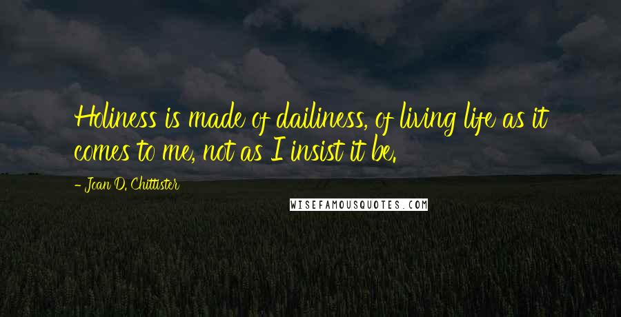 Joan D. Chittister Quotes: Holiness is made of dailiness, of living life as it comes to me, not as I insist it be.