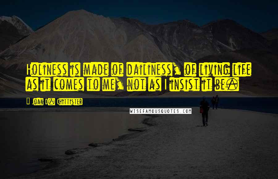 Joan D. Chittister Quotes: Holiness is made of dailiness, of living life as it comes to me, not as I insist it be.