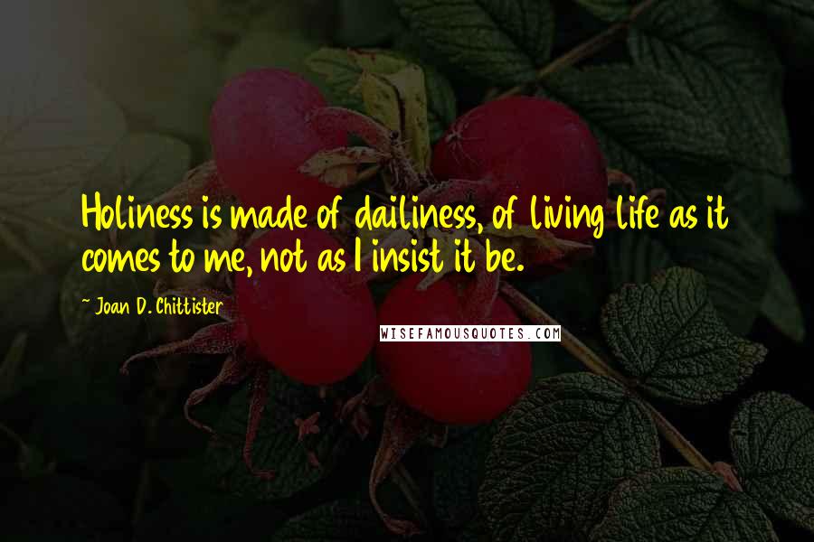 Joan D. Chittister Quotes: Holiness is made of dailiness, of living life as it comes to me, not as I insist it be.