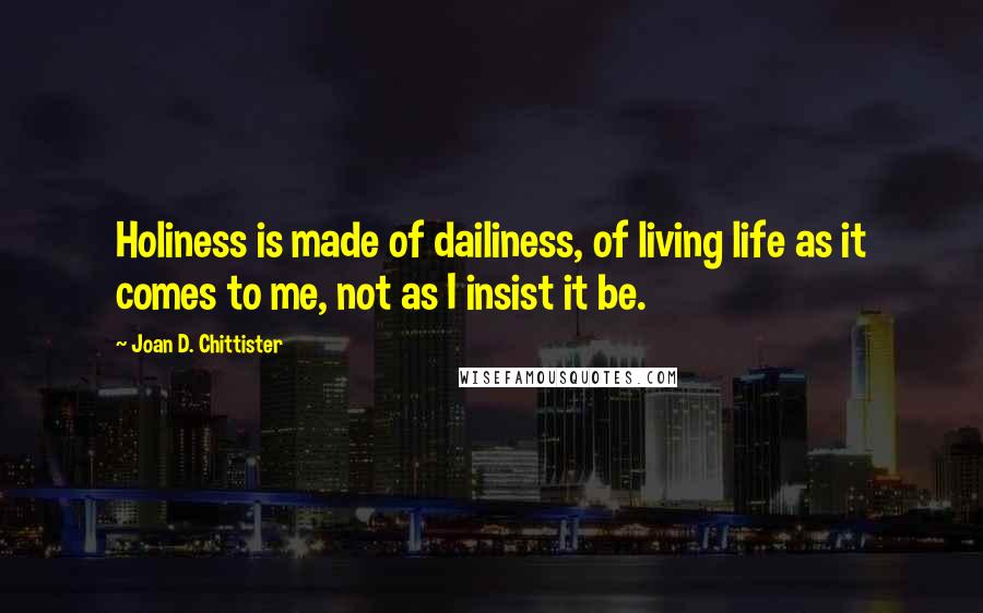 Joan D. Chittister Quotes: Holiness is made of dailiness, of living life as it comes to me, not as I insist it be.