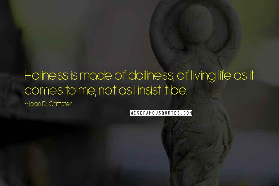 Joan D. Chittister Quotes: Holiness is made of dailiness, of living life as it comes to me, not as I insist it be.