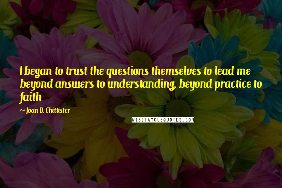 Joan D. Chittister Quotes: I began to trust the questions themselves to lead me beyond answers to understanding, beyond practice to faith