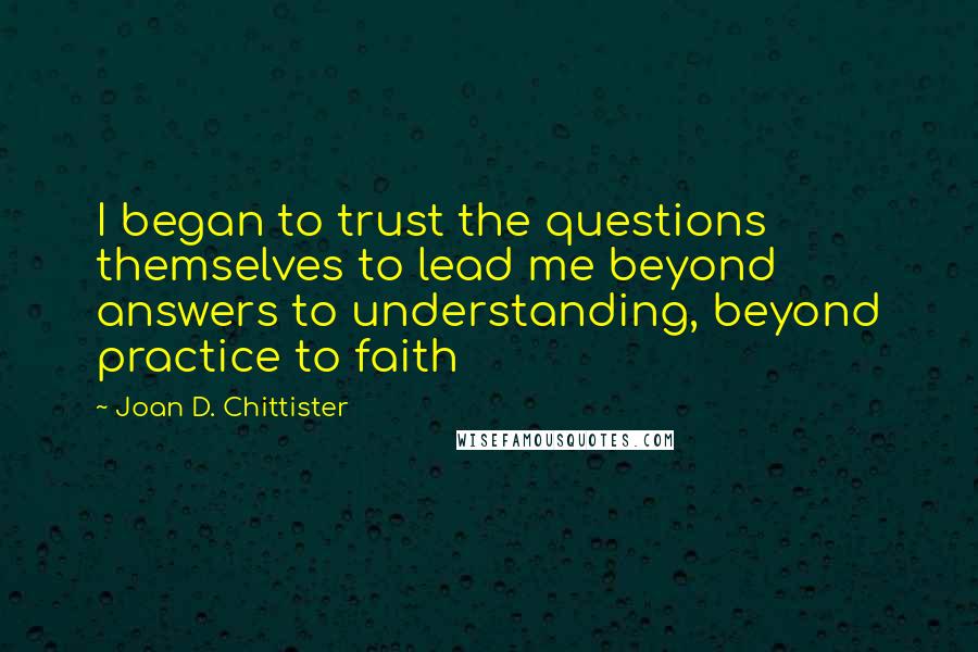 Joan D. Chittister Quotes: I began to trust the questions themselves to lead me beyond answers to understanding, beyond practice to faith