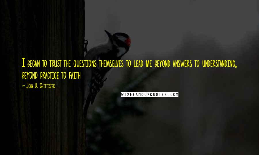 Joan D. Chittister Quotes: I began to trust the questions themselves to lead me beyond answers to understanding, beyond practice to faith