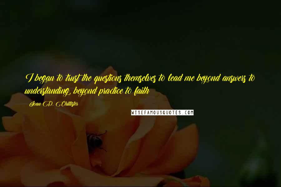 Joan D. Chittister Quotes: I began to trust the questions themselves to lead me beyond answers to understanding, beyond practice to faith