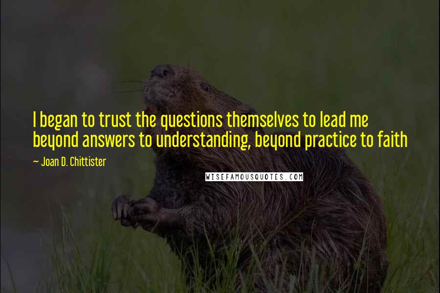 Joan D. Chittister Quotes: I began to trust the questions themselves to lead me beyond answers to understanding, beyond practice to faith