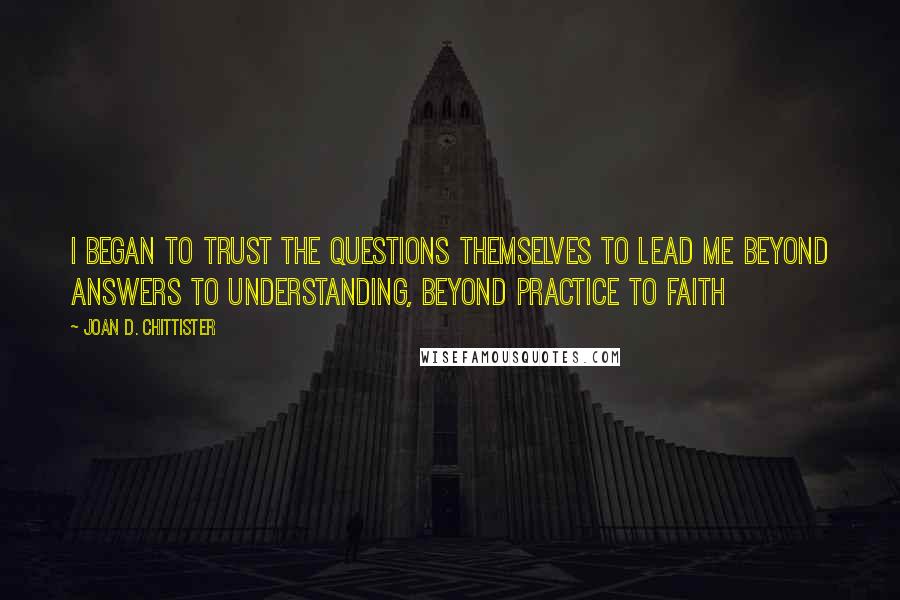 Joan D. Chittister Quotes: I began to trust the questions themselves to lead me beyond answers to understanding, beyond practice to faith