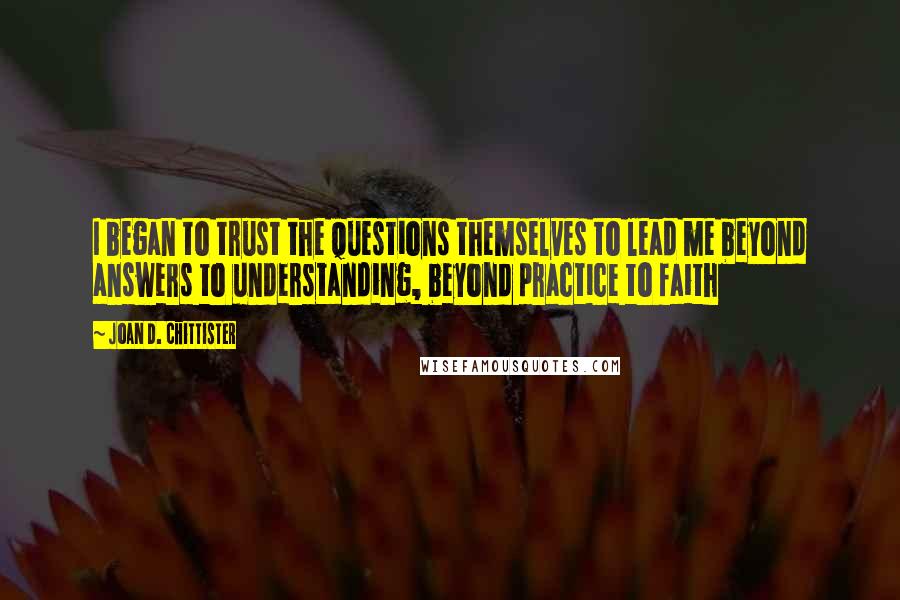 Joan D. Chittister Quotes: I began to trust the questions themselves to lead me beyond answers to understanding, beyond practice to faith