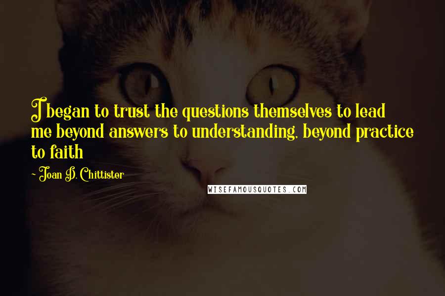Joan D. Chittister Quotes: I began to trust the questions themselves to lead me beyond answers to understanding, beyond practice to faith