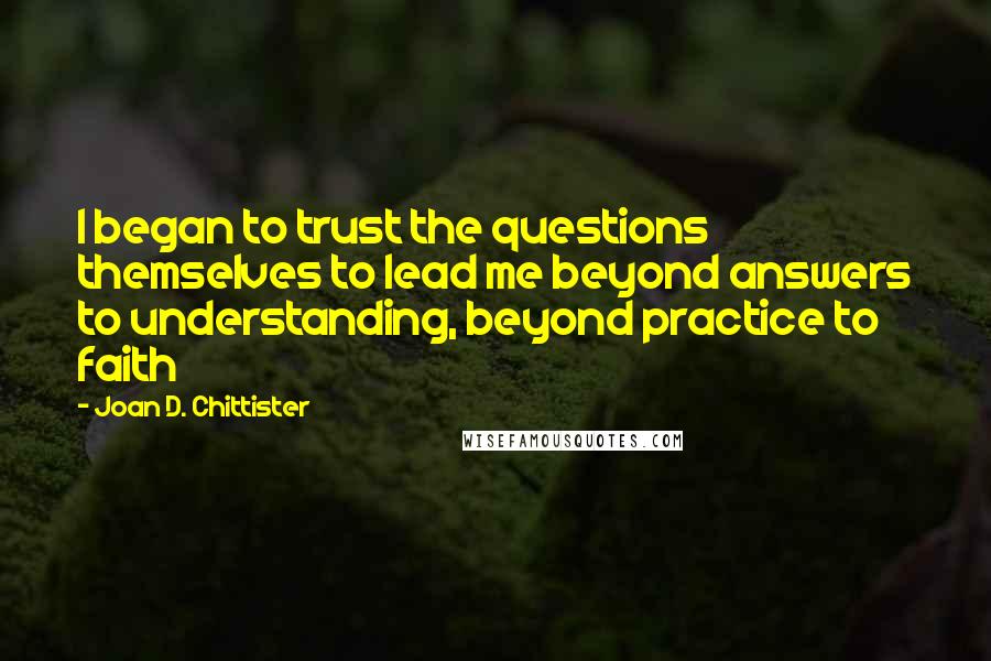 Joan D. Chittister Quotes: I began to trust the questions themselves to lead me beyond answers to understanding, beyond practice to faith