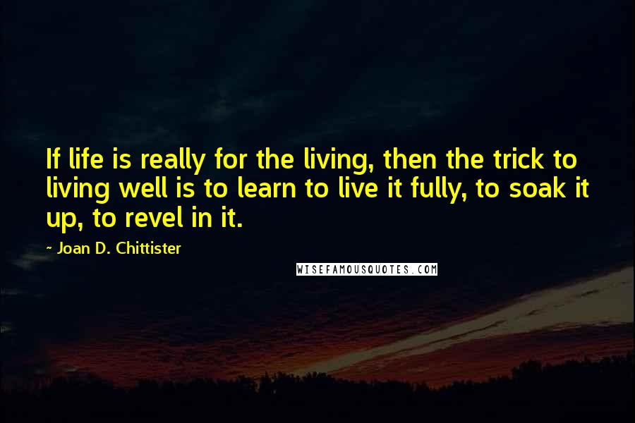 Joan D. Chittister Quotes: If life is really for the living, then the trick to living well is to learn to live it fully, to soak it up, to revel in it.