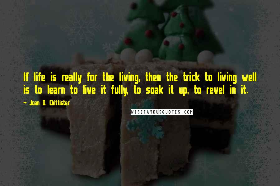 Joan D. Chittister Quotes: If life is really for the living, then the trick to living well is to learn to live it fully, to soak it up, to revel in it.