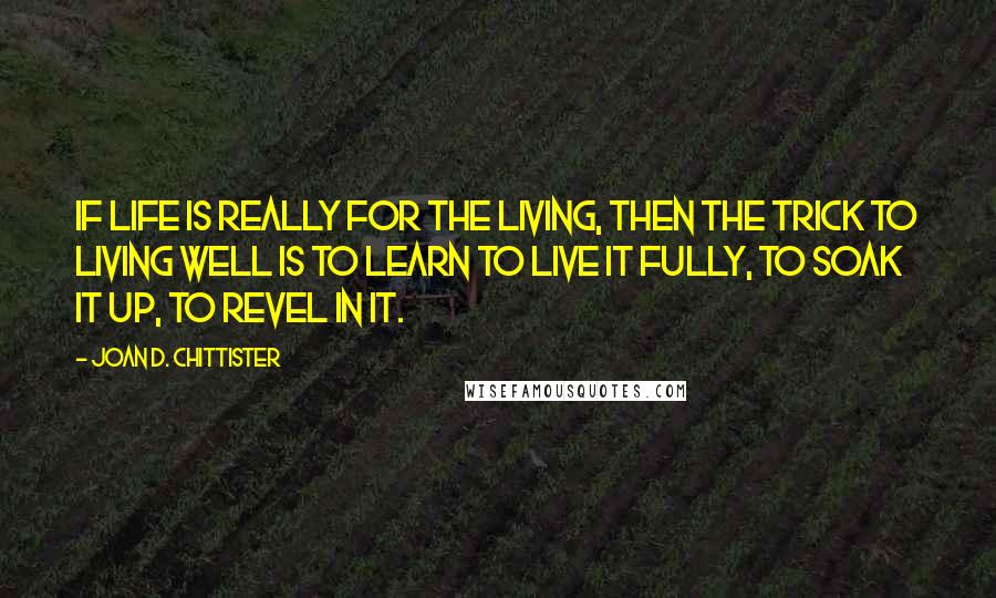 Joan D. Chittister Quotes: If life is really for the living, then the trick to living well is to learn to live it fully, to soak it up, to revel in it.