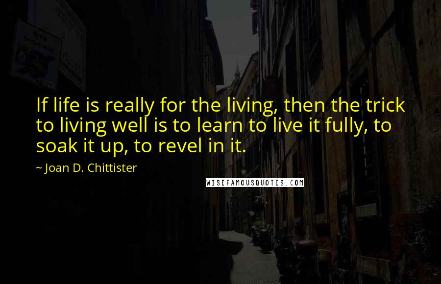 Joan D. Chittister Quotes: If life is really for the living, then the trick to living well is to learn to live it fully, to soak it up, to revel in it.