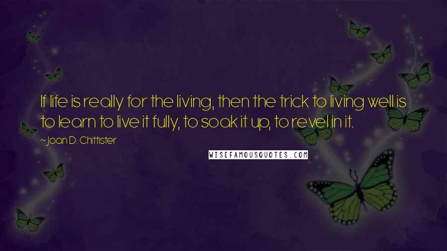 Joan D. Chittister Quotes: If life is really for the living, then the trick to living well is to learn to live it fully, to soak it up, to revel in it.