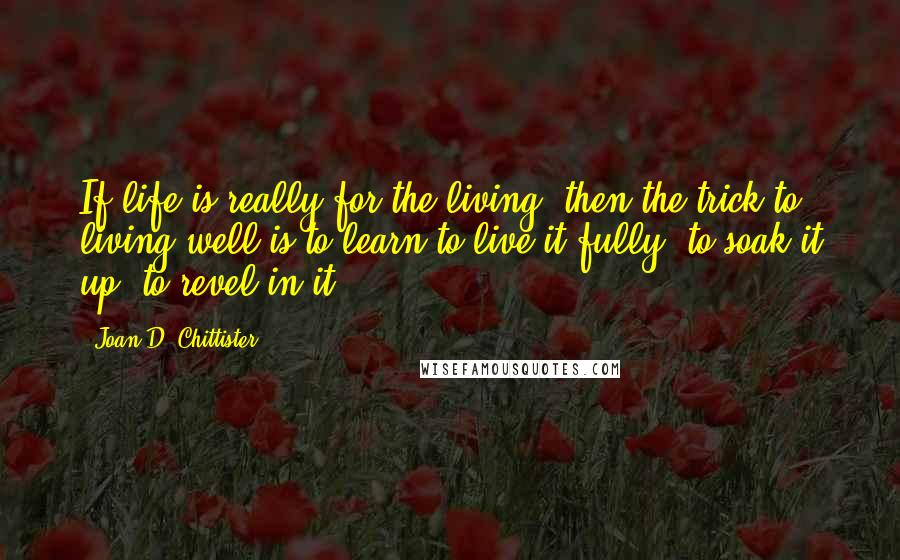 Joan D. Chittister Quotes: If life is really for the living, then the trick to living well is to learn to live it fully, to soak it up, to revel in it.