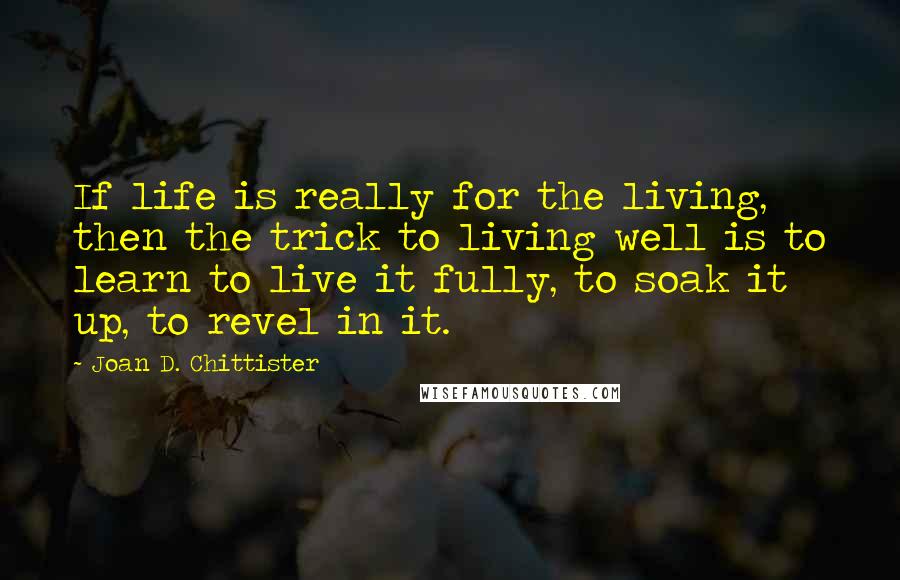 Joan D. Chittister Quotes: If life is really for the living, then the trick to living well is to learn to live it fully, to soak it up, to revel in it.