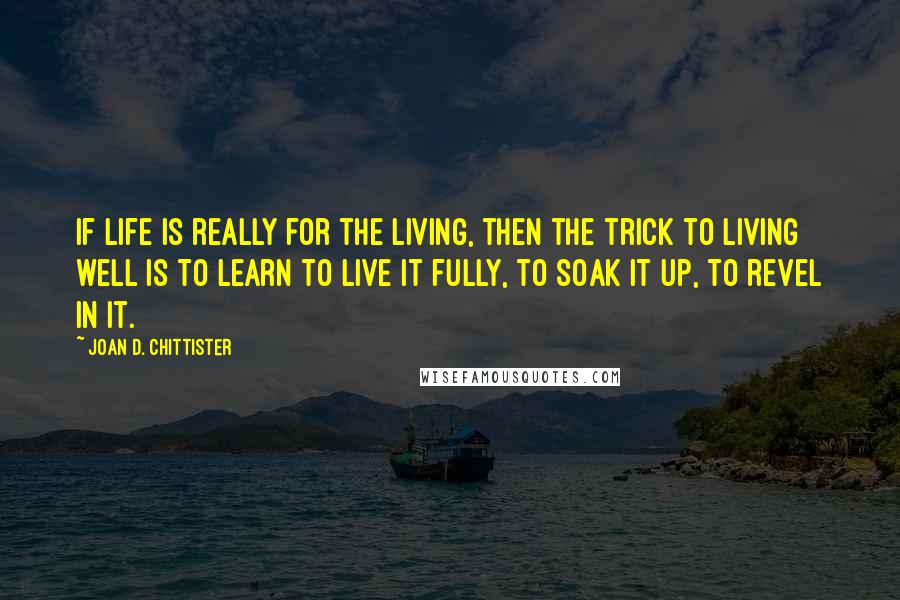 Joan D. Chittister Quotes: If life is really for the living, then the trick to living well is to learn to live it fully, to soak it up, to revel in it.