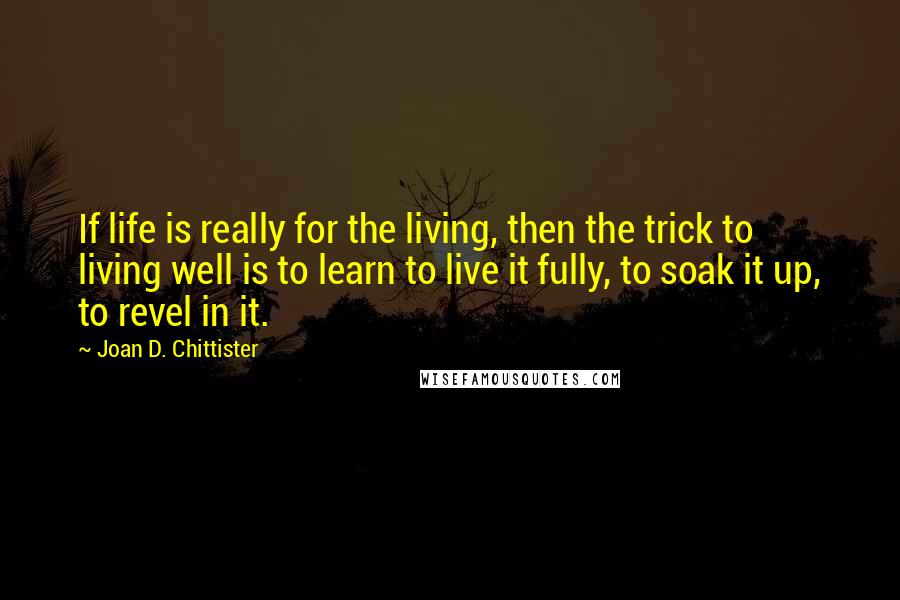 Joan D. Chittister Quotes: If life is really for the living, then the trick to living well is to learn to live it fully, to soak it up, to revel in it.