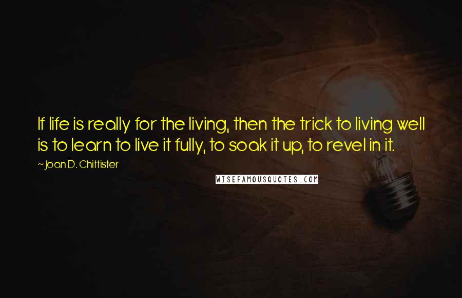 Joan D. Chittister Quotes: If life is really for the living, then the trick to living well is to learn to live it fully, to soak it up, to revel in it.