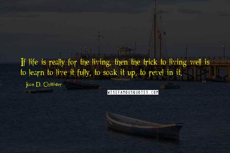 Joan D. Chittister Quotes: If life is really for the living, then the trick to living well is to learn to live it fully, to soak it up, to revel in it.