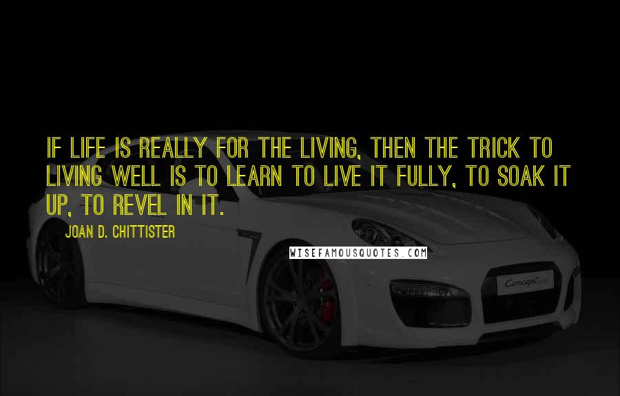 Joan D. Chittister Quotes: If life is really for the living, then the trick to living well is to learn to live it fully, to soak it up, to revel in it.