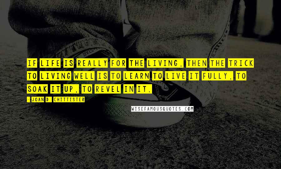 Joan D. Chittister Quotes: If life is really for the living, then the trick to living well is to learn to live it fully, to soak it up, to revel in it.