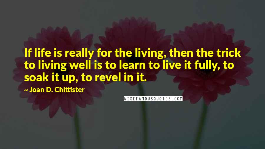 Joan D. Chittister Quotes: If life is really for the living, then the trick to living well is to learn to live it fully, to soak it up, to revel in it.
