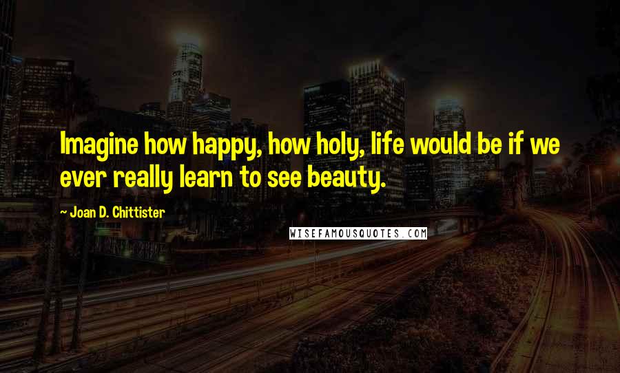 Joan D. Chittister Quotes: Imagine how happy, how holy, life would be if we ever really learn to see beauty.