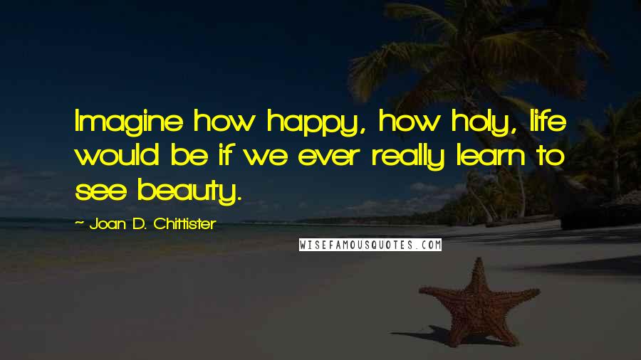 Joan D. Chittister Quotes: Imagine how happy, how holy, life would be if we ever really learn to see beauty.