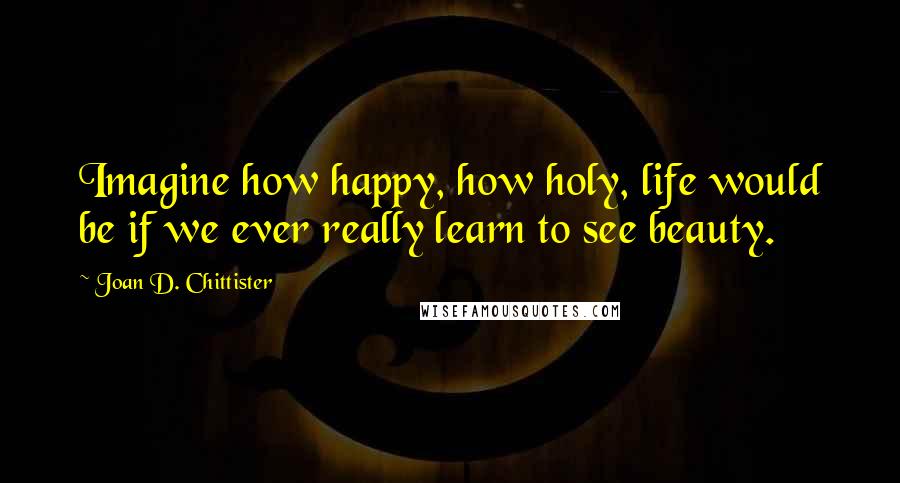 Joan D. Chittister Quotes: Imagine how happy, how holy, life would be if we ever really learn to see beauty.