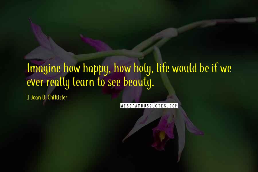 Joan D. Chittister Quotes: Imagine how happy, how holy, life would be if we ever really learn to see beauty.