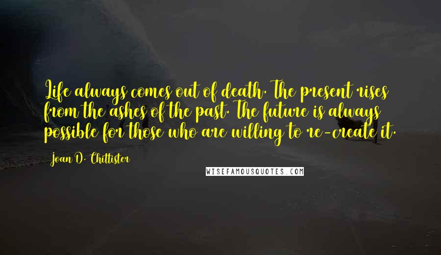 Joan D. Chittister Quotes: Life always comes out of death. The present rises from the ashes of the past. The future is always possible for those who are willing to re-create it.