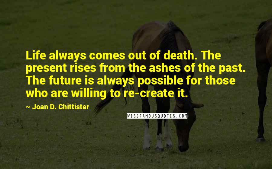 Joan D. Chittister Quotes: Life always comes out of death. The present rises from the ashes of the past. The future is always possible for those who are willing to re-create it.