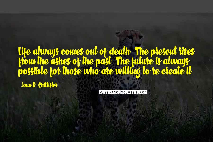 Joan D. Chittister Quotes: Life always comes out of death. The present rises from the ashes of the past. The future is always possible for those who are willing to re-create it.