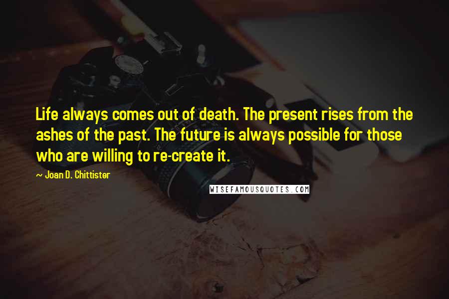 Joan D. Chittister Quotes: Life always comes out of death. The present rises from the ashes of the past. The future is always possible for those who are willing to re-create it.