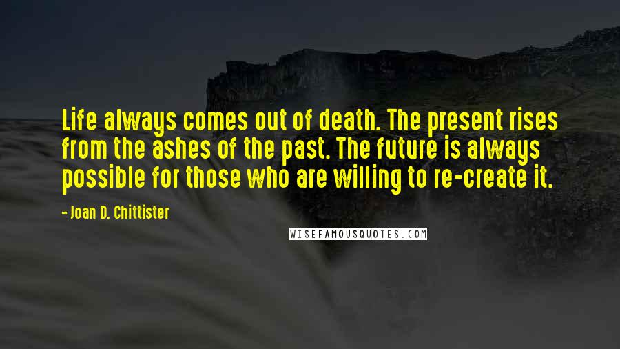 Joan D. Chittister Quotes: Life always comes out of death. The present rises from the ashes of the past. The future is always possible for those who are willing to re-create it.