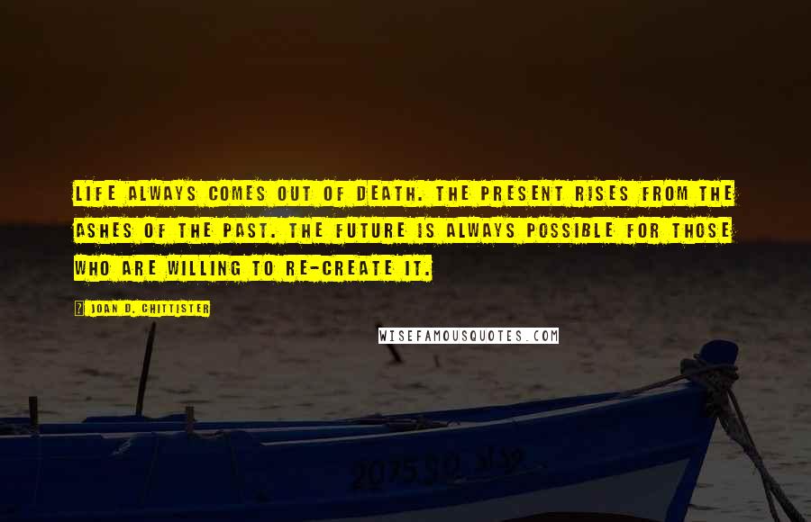 Joan D. Chittister Quotes: Life always comes out of death. The present rises from the ashes of the past. The future is always possible for those who are willing to re-create it.