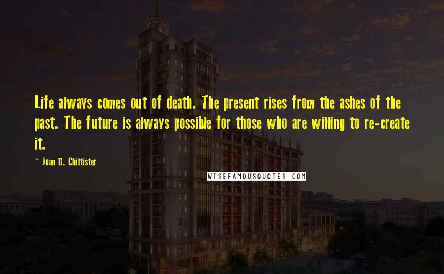 Joan D. Chittister Quotes: Life always comes out of death. The present rises from the ashes of the past. The future is always possible for those who are willing to re-create it.