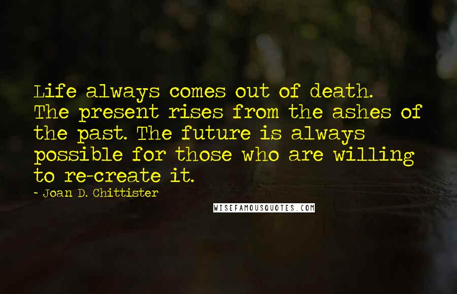Joan D. Chittister Quotes: Life always comes out of death. The present rises from the ashes of the past. The future is always possible for those who are willing to re-create it.