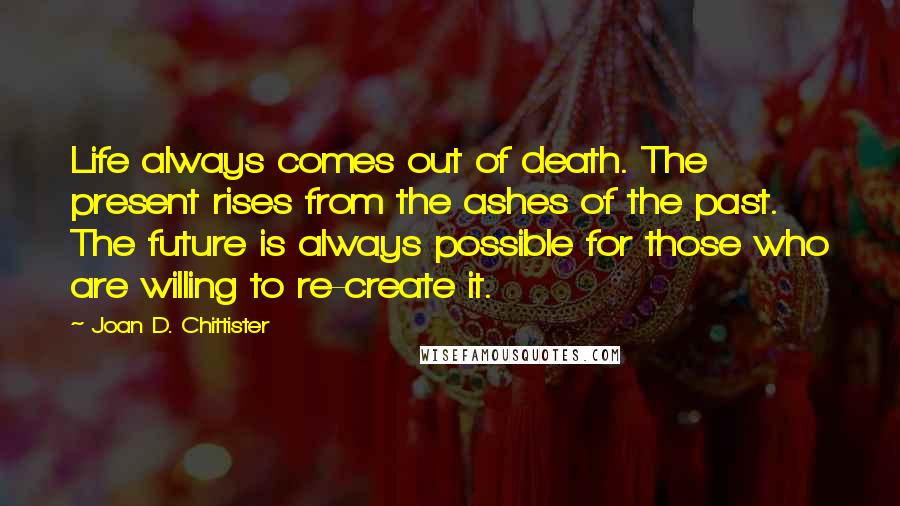 Joan D. Chittister Quotes: Life always comes out of death. The present rises from the ashes of the past. The future is always possible for those who are willing to re-create it.