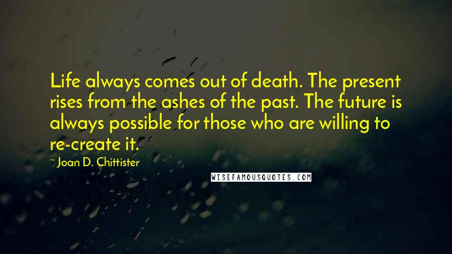 Joan D. Chittister Quotes: Life always comes out of death. The present rises from the ashes of the past. The future is always possible for those who are willing to re-create it.