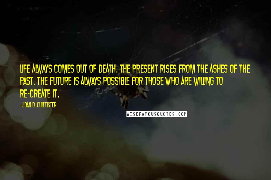 Joan D. Chittister Quotes: Life always comes out of death. The present rises from the ashes of the past. The future is always possible for those who are willing to re-create it.