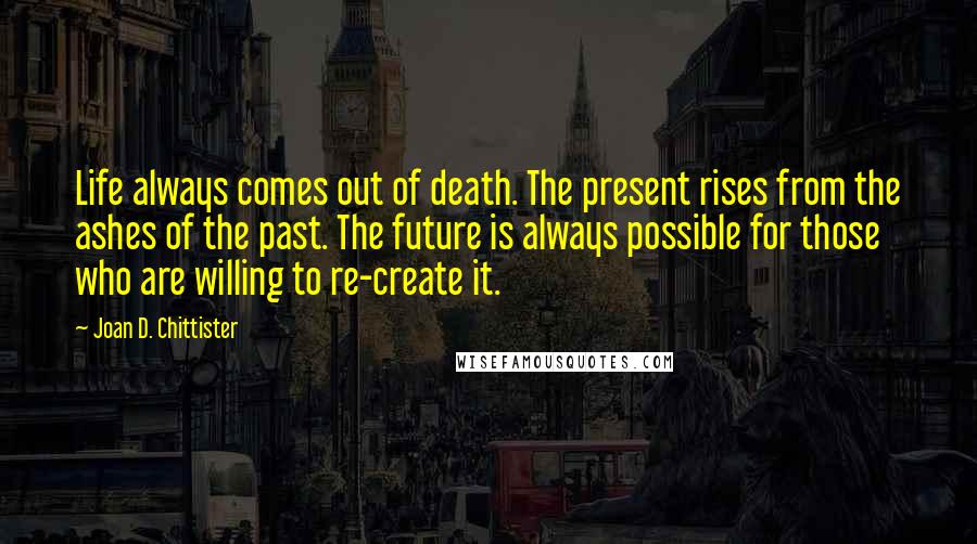 Joan D. Chittister Quotes: Life always comes out of death. The present rises from the ashes of the past. The future is always possible for those who are willing to re-create it.