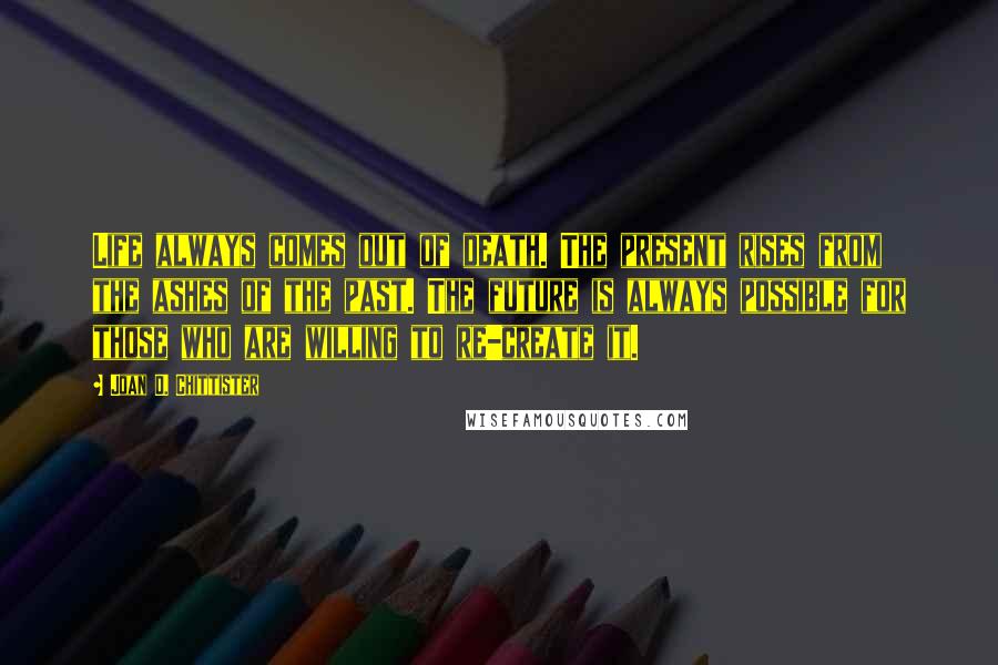 Joan D. Chittister Quotes: Life always comes out of death. The present rises from the ashes of the past. The future is always possible for those who are willing to re-create it.