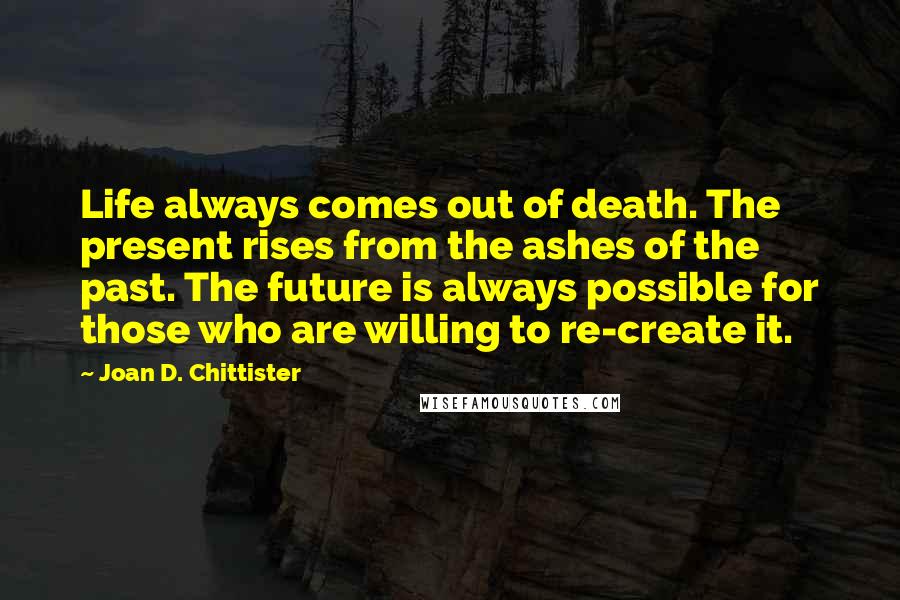 Joan D. Chittister Quotes: Life always comes out of death. The present rises from the ashes of the past. The future is always possible for those who are willing to re-create it.