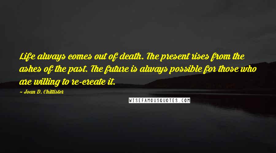 Joan D. Chittister Quotes: Life always comes out of death. The present rises from the ashes of the past. The future is always possible for those who are willing to re-create it.