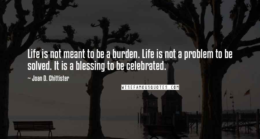 Joan D. Chittister Quotes: Life is not meant to be a burden. Life is not a problem to be solved. It is a blessing to be celebrated.
